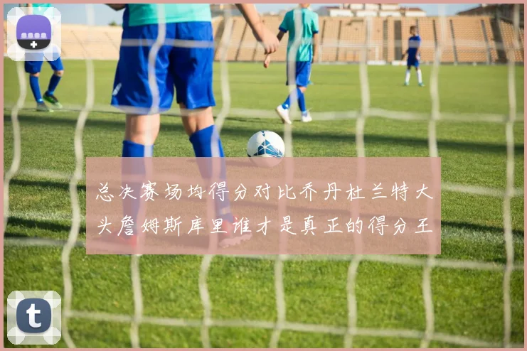 总决赛场均得分对比乔丹杜兰特大头詹姆斯库里谁才是真正的得分王