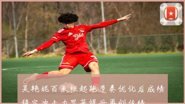 吴艳妮百米栏起跑节奏优化后成绩稳定冲击力显著提升再创佳绩