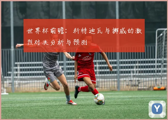 世界杯前瞻：科特迪瓦与挪威的激烈对决分析与预测