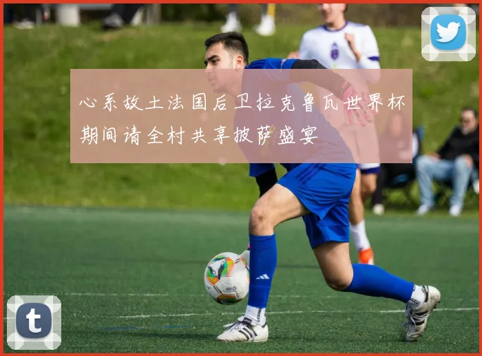 心系故土法国后卫拉克鲁瓦世界杯期间请全村共享披萨盛宴