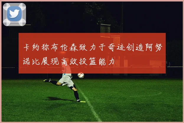 卡约称布伦森致力于奇迹创造阿努诺比展现高效投篮能力