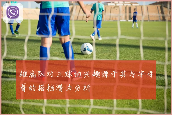雄鹿队对三球的兴趣源于其与字母哥的搭档潜力分析