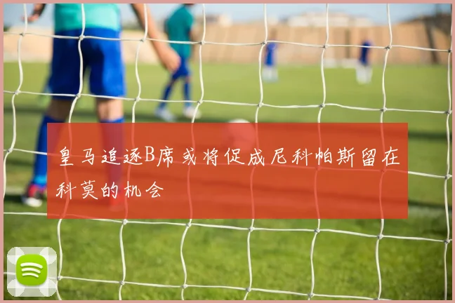 皇马追逐B席或将促成尼科帕斯留在科莫的机会