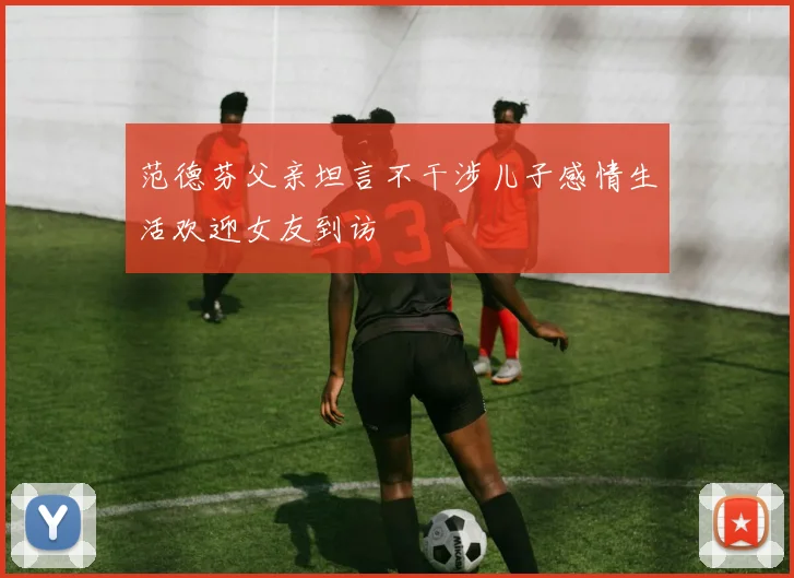 范德芬父亲坦言不干涉儿子感情生活欢迎女友到访