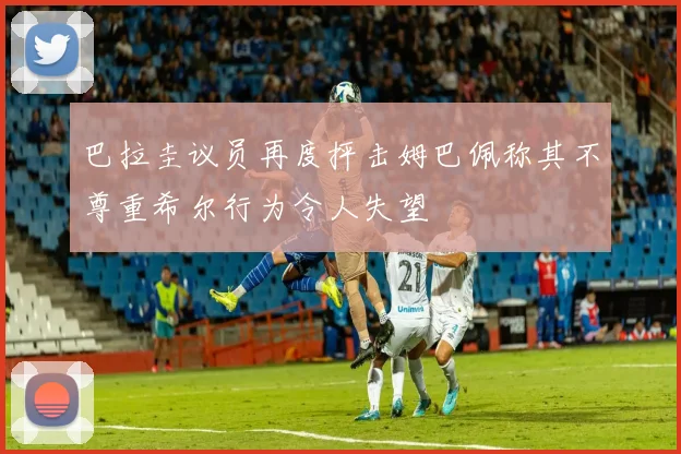 巴拉圭议员再度抨击姆巴佩称其不尊重希尔行为令人失望