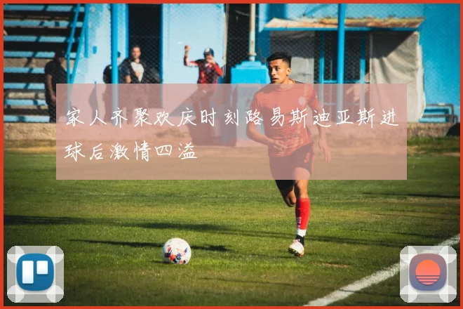 家人齐聚欢庆时刻路易斯迪亚斯进球后激情四溢